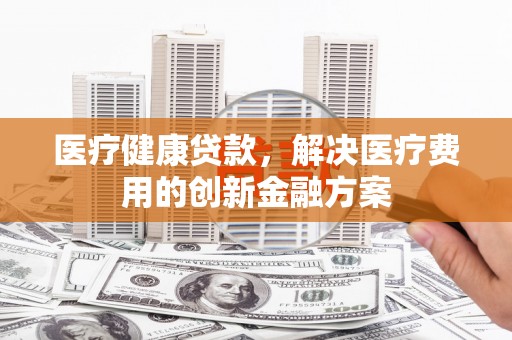 西安医疗健康贷款，解决医疗费用的创新金融方案